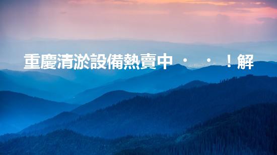 重慶清淤設備熱賣中！解決堵塞難題，暢通無憂！